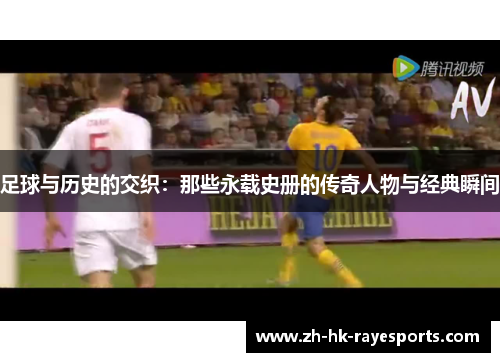 足球与历史的交织:那些永载史册的传奇人物与经典瞬间 足球与历史的交织:那些永载史册的传奇人物与经典瞬间