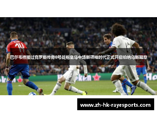 巴尔韦德接过克罗斯传奇8号战袍皇马中场新领袖时代正式开启伯纳乌新篇章