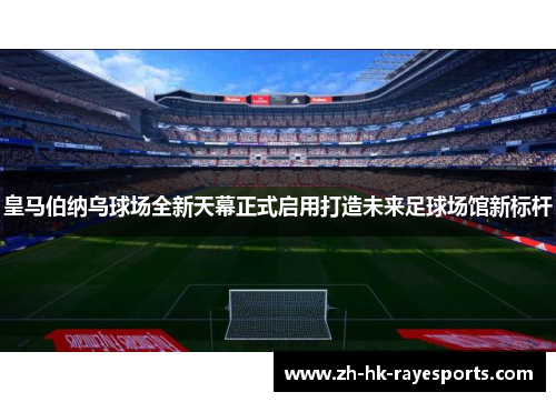 皇马伯纳乌球场全新天幕正式启用打造未来足球场馆新标杆 皇马伯纳乌球场全新天幕正式启用打造未来足球场馆新标杆